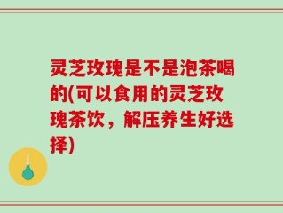 灵芝玫瑰是不是泡茶喝的(可以食用的灵芝玫瑰茶饮，解压养生好选择)