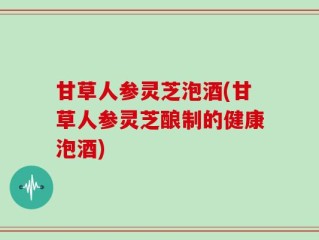 甘草人参灵芝泡酒(甘草人参灵芝酿制的健康泡酒)