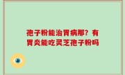 孢子粉能治胃病那？有胃炎能吃灵芝孢子粉吗