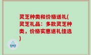 灵芝种类和价格送礼(灵芝礼品：多款灵芝种类，价格实惠送礼佳选)