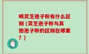 喝灵芝孢子粉有什么区别 (灵芝孢子粉与其他孢子粉的区别在哪里？)