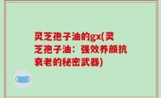 灵芝孢子油的gx(灵芝孢子油：强效养颜抗衰老的秘密武器)