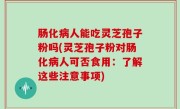 肠化病人能吃灵芝孢子粉吗(灵芝孢子粉对肠化病人可否食用：了解这些注意事项)