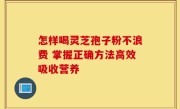 怎样喝灵芝孢子粉不浪费 掌握正确方法高效吸收营养