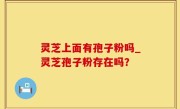 灵芝上面有孢子粉吗_灵芝孢子粉存在吗？