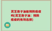 灵芝孢子油能预防癌症吗(灵芝孢子油：预防癌症的有效选择)