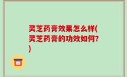 灵芝药膏效果怎么样(灵芝药膏的功效如何？)