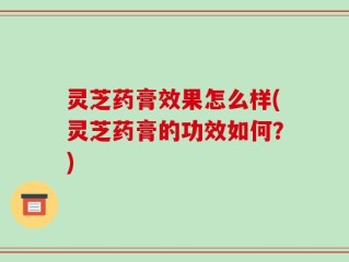 灵芝药膏效果怎么样(灵芝药膏的功效如何？)