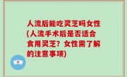人流后能吃灵芝吗女性(人流手术后是否适合食用灵芝？女性需了解的注意事项)