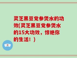 灵芝黑豆党参煲水的功效(灵芝黑豆党参煲水的15大功效，惊艳你的生活！)