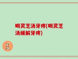 喝灵芝汤牙疼(喝灵芝汤缓解牙疼)