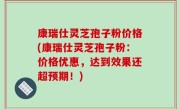 康瑞仕灵芝孢子粉价格(康瑞仕灵芝孢子粉：价格优惠，达到效果还超预期！)
