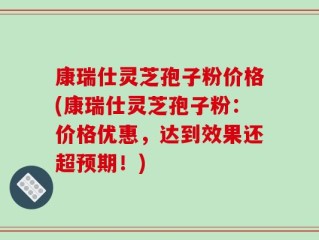 康瑞仕灵芝孢子粉价格(康瑞仕灵芝孢子粉：价格优惠，达到效果还超预期！)