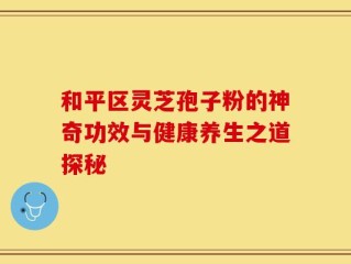 和平区灵芝孢子粉的神奇功效与健康养生之道探秘