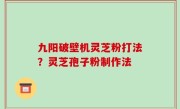 九阳破壁机灵芝粉打法？灵芝孢子粉制作法