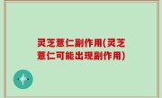 灵芝薏仁副作用(灵芝薏仁可能出现副作用)
