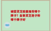 破壁灵芝胶囊推荐哪个牌子？金寨灵芝孢子粉哪个牌子好