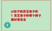 ul东宁阳灵芝孢子粉？灵芝孢子粉哪个牌子最好用安全