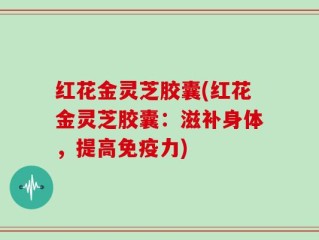 红花金灵芝胶囊(红花金灵芝胶囊：滋补身体，提高免疫力)