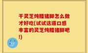 干灵芝炖腊猪脚怎么做才好吃(试试这道口感丰富的灵芝炖腊猪脚吧!)