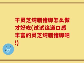 干灵芝炖腊猪脚怎么做才好吃(试试这道口感丰富的灵芝炖腊猪脚吧!)