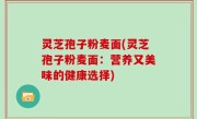 灵芝孢子粉麦面(灵芝孢子粉麦面：营养又美味的健康选择)