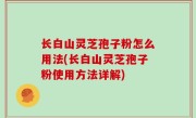 长白山灵芝孢子粉怎么用法(长白山灵芝孢子粉使用方法详解)