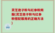 灵芝孢子粉与红参粉同服(灵芝孢子粉与红参粉搭配服用的正确方法)