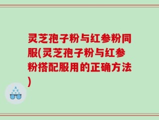 灵芝孢子粉与红参粉同服(灵芝孢子粉与红参粉搭配服用的正确方法)