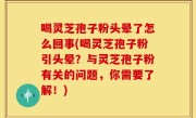 喝灵芝孢子粉头晕了怎么回事(喝灵芝孢子粉引头晕？与灵芝孢子粉有关的问题，你需要了解！)