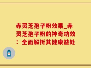 赤灵芝孢子粉效果_赤灵芝孢子粉的神奇功效：全面解析其健康益处