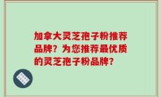 加拿大灵芝孢子粉推荐品牌？为您推荐最优质的灵芝孢子粉品牌？