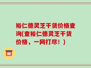 裕仁德灵芝干货价格查询(查裕仁德灵芝干货价格，一网打尽！)