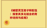 《破壁灵芝孢子粉配伍:探索其多元组合的奇妙功效与应用》