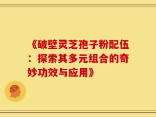 《破壁灵芝孢子粉配伍：探索其多元组合的奇妙功效与应用》