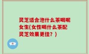 灵芝适合泡什么茶喝呢女生(女性喝什么茶配灵芝效果更佳？)