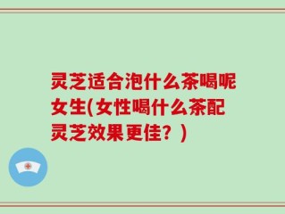 灵芝适合泡什么茶喝呢女生(女性喝什么茶配灵芝效果更佳？)