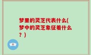 梦里的灵芝代表什么(梦中的灵芝象征着什么？)