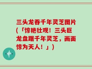 三头龙吞千年灵芝图片(「惊艳壮观！三头巨龙盘踞千年灵芝，画面惊为天人！」)