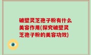 破壁灵芝孢子粉有什么美容作用(探究破壁灵芝孢子粉的美容功效)