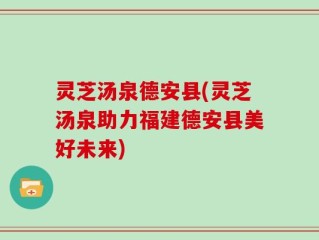 灵芝汤泉德安县(灵芝汤泉助力福建德安县美好未来)