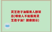 灵芝孢子油服用人群禁忌(哪些人不能服用灵芝孢子油？健康提示)