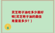 灵芝袍子油吃多少最好呢(灵芝袍子油的最佳用量是多少？)