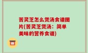 苦灵芝怎么煲汤食谱图片(苦灵芝煲汤：简单美味的营养食谱)