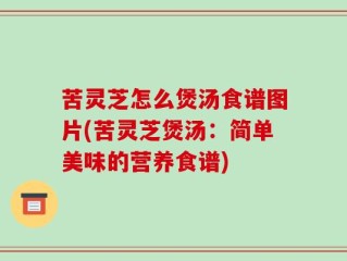 苦灵芝怎么煲汤食谱图片(苦灵芝煲汤：简单美味的营养食谱)