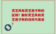 灵芝风和灵芝孢子粉的区别？解析灵芝风和灵芝孢子粉的功效与用途？