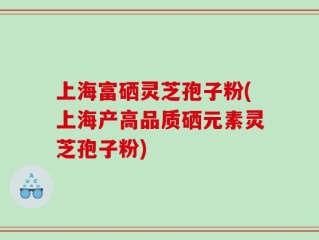 上海富硒灵芝孢子粉(上海产高品质硒元素灵芝孢子粉)