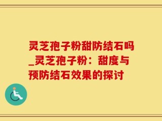 灵芝孢子粉甜防结石吗_灵芝孢子粉：甜度与预防结石效果的探讨