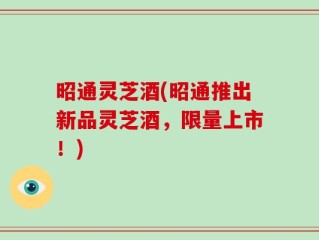昭通灵芝酒(昭通推出新品灵芝酒，限量上市！)