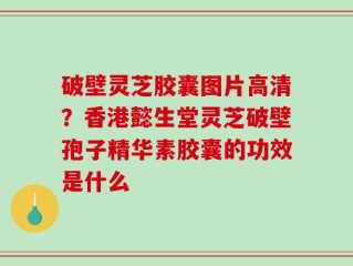 破壁灵芝胶囊图片高清？香港懿生堂灵芝破壁孢子精华素胶囊的功效是什么